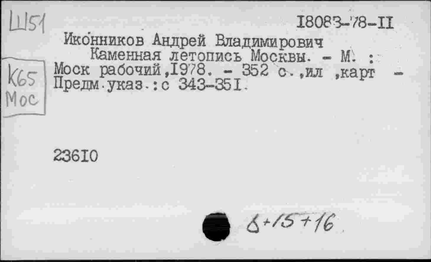 ﻿шя
Us
Мое
I8083-78-II
Иконников Андрей Владимирович
Каменная летопись Москвы. - М. : Моск рабочий,1978. - 352 с.,ил ,карт Предм-указ.: с 343-351.
23610